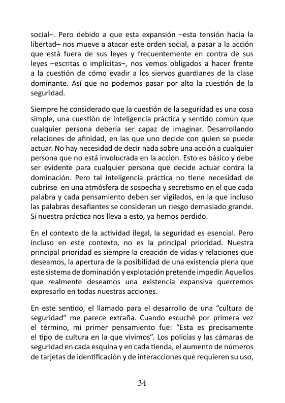 social-. Pero debido a que esta expansién —esta tensién hacia la libertad~ nos mueve a atacar este orden social, a pasar a la accién que esté fuera de sus leyes y frecuentemente en contra de sus leyes —escritas o implicitas—, nos vemos obligados a hacer frente a la cuestion de cémo evadir a los siervos guardianes de la clase dominante. Asi que no podemos pasar por alto la cuestién de la seguridad.  Siempre he considerado que la cuestion de la seguridad es una cosa simple, una cuestion de inteligencia practica y sentido comdn que cualquier persona deberia ser capaz de imaginar. Desarrollando relaciones de afinidad, en las que uno decide con quien se puede actuar. No hay necesidad de decir nada sobre una accién a cualquier persona que no estd involucrada en la accion. Esto es basico y debe ser evidente para cualquier persona que decide actuar contra la dominacién. Pero tal inteligencia practica no tiene necesidad de cubrirse en una atmésfera de sospecha y secretismo en el que cada palabra y cada pensamiento deben ser vigilados, en la que incluso las palabras desafiantes se consideran un riesgo demasiado grande. Si nuestra practica nos lleva a esto, ya hemos perdido.  En el contexto de la actividad ilegal, la seguridad es esencial. Pero incluso en este contexto, no es la principal prioridad. Nuestra principal prioridad es siempre la creacién de vidas y relaciones que deseamos, la apertura de la posibilidad de una existencia plena que estesistema de dominaciény explotacion pretende impedir. Aquellos que realmente deseamos una existencia expansiva querremos expresarlo en todas nuestras acciones.  En este sentido, el llamado para el desarrollo de una “cultura de seguridad” me parece extrafia. Cuando escuché por primera vez el término, mi primer pensamiento fue: “Esta es precisamente el tipo de cultura en la que vivimos”. Los policias y las cimaras de seguridad en cada esquina y en cada tienda, el aumento de nimeros de tarjetas de identificacién y de interacciones que requieren su uso,  34 